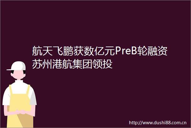 航天飞鹏获数亿元PreB轮融资苏州港航集团领投