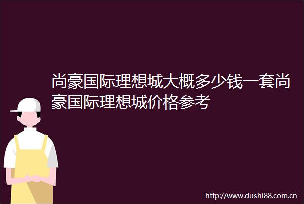 尚豪国际理想城大概多少钱一套尚豪国际理想城价格参考