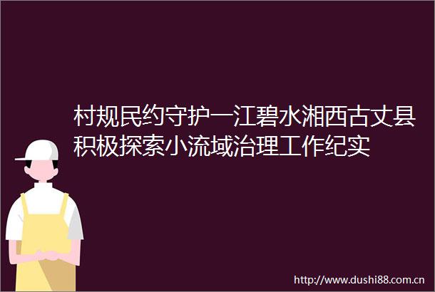 村规民约守护一江碧水湘西古丈县积极探索小流域治理工作纪实