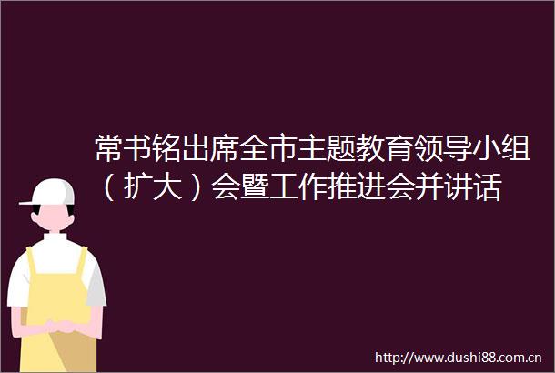 常书铭出席全市主题教育小组（扩大）会暨工作推进会并讲话