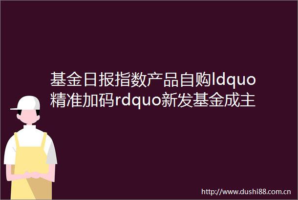 基金日报指数产品自购ldquo精准加码rdquo新发基金成主战场