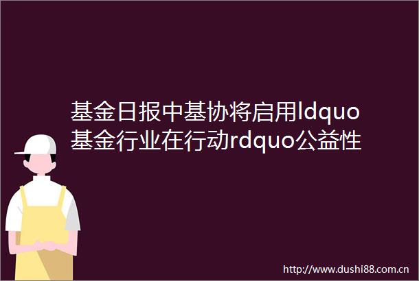 基金日报中基协将启用ldquo基金行业在行动rdquo公益性投教活动统一标识