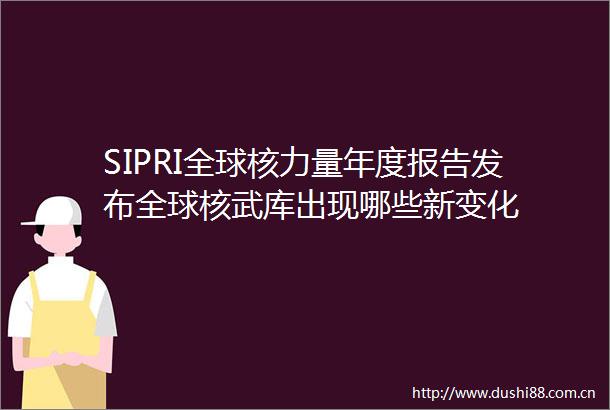 SIPRI全球核力量年度报告发布全球核武库出现哪些新变化