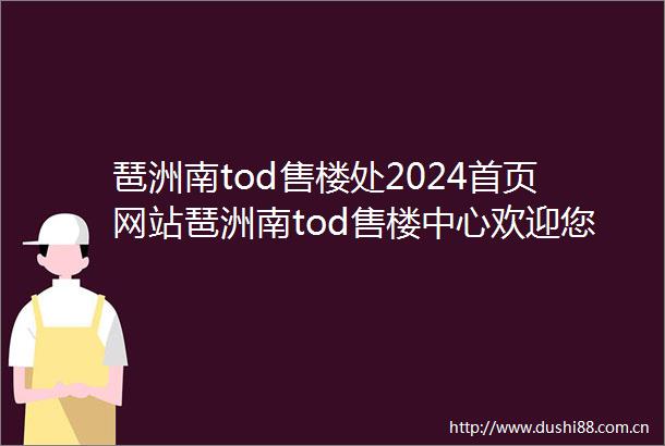 琶洲南tod售楼处2024首页网站琶洲南tod售楼中心欢迎您琶洲南tod楼盘简介