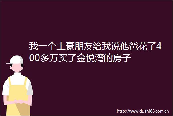 我一个土豪朋友给我说他爸花了400多万买了金悦湾的房子