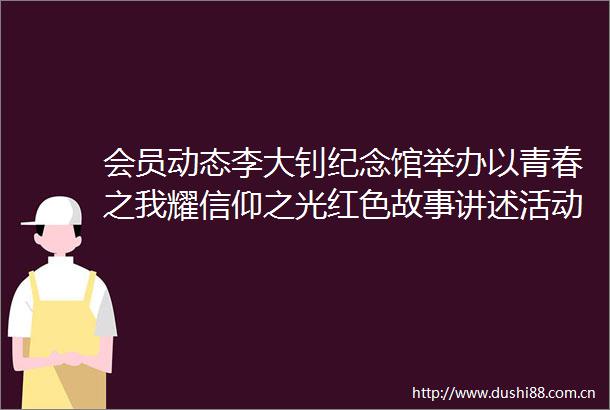 会员动态李大钊纪念馆举办以青春之我耀信仰之光红色故事讲述活动