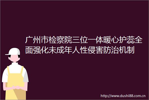 广州市检察院三位一体暖心护蕊全面强化未成年人性侵害防治机制