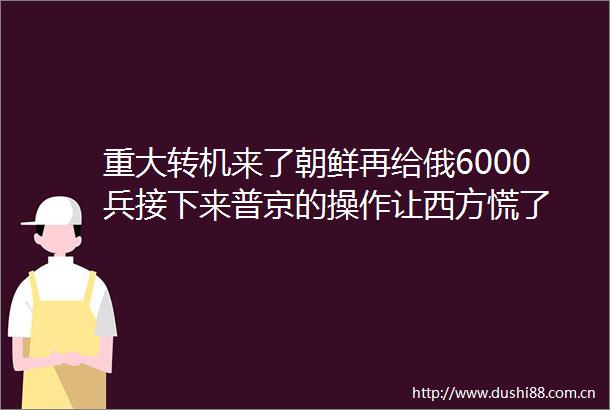 重大转机来了朝鲜再给俄6000兵接下来普京的操作让西方慌了
