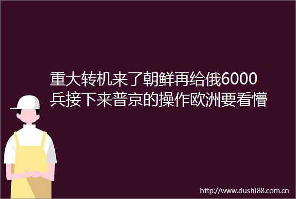 重大转机来了朝鲜再给俄6000兵接下来普京的操作欧洲要看懵