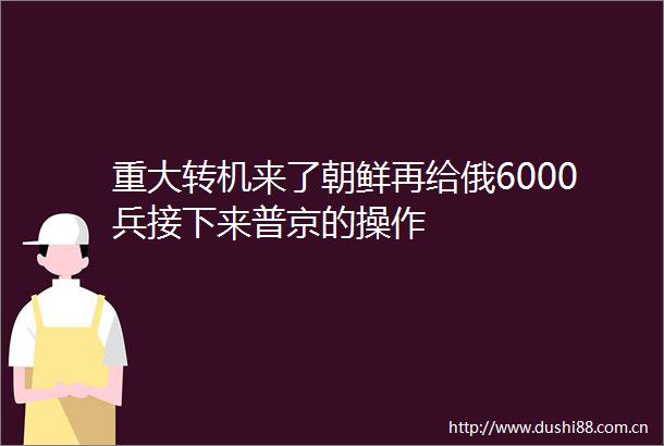 重大转机来了朝鲜再给俄6000兵接下来普京的操作