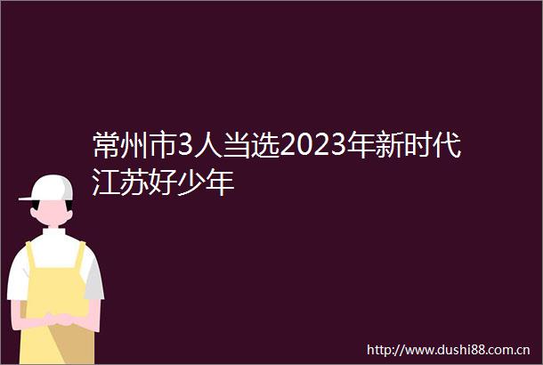 常州市3人当选2023年新时代江苏好少年