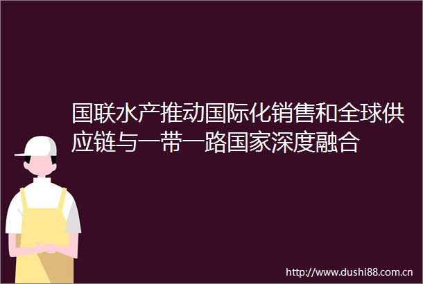 国联水产推动国际化销售和全球供应链与一带一路深度融合