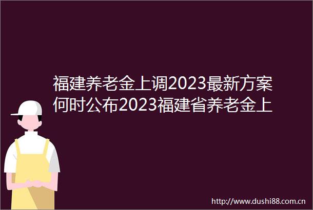 福建养老金上调2023最新方案何时公布2023福建省养老金上涨细则预估最新消息