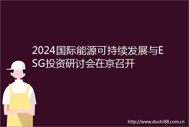2024国际能源可持续发展与ESG投资研讨会在京召开