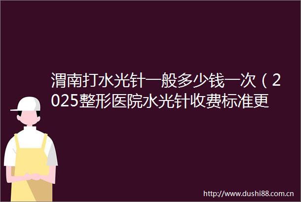 渭南打水光针一般多少钱一次（2025整形医院水光针收费标准更新）