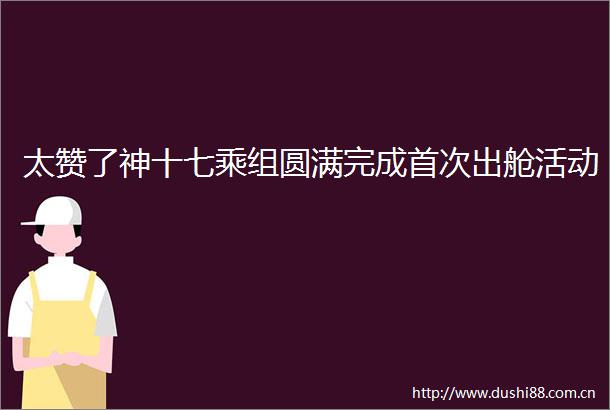太赞了神十七乘组圆满完成首次出舱活动