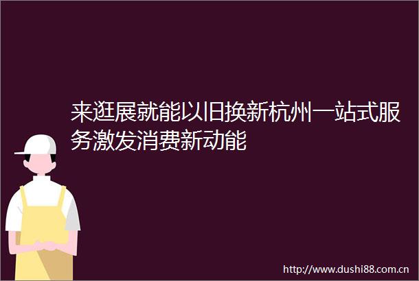 来逛展就能以旧换新杭州一站式服务激发消费新动能