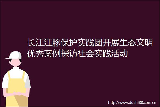 长江江豚保护实践团开展生态文明优秀案例探访社会实践活动