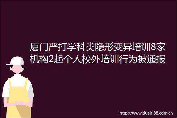 厦门严打学科类隐形变异培训8家机构2起个人校外培训行为被通报