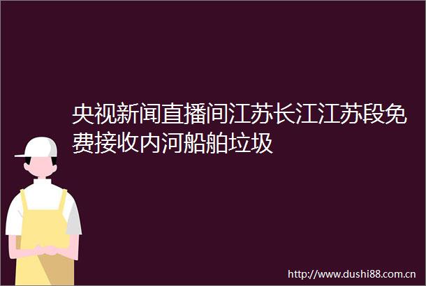 央视新闻直播间江苏长江江苏段免费接收内河船舶垃圾