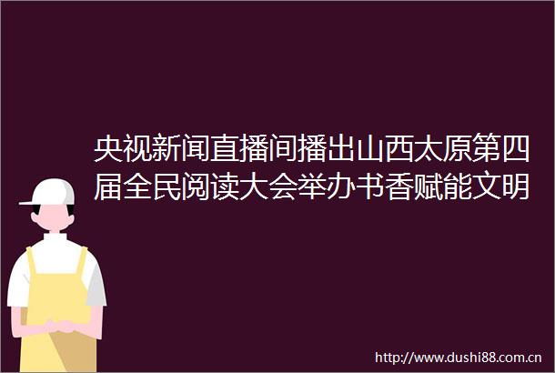 央视新闻直播间播出山西太原第四届全民阅读大会举办书香赋能文明