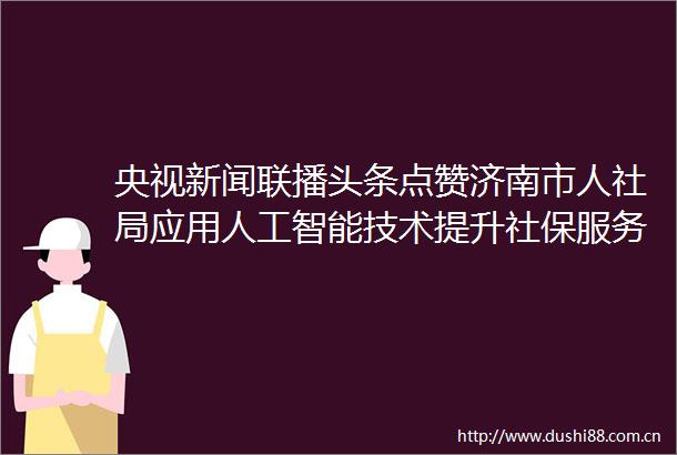 央视新闻联播头条点赞济南市人社局应用人工智能技术提升社保服务效能