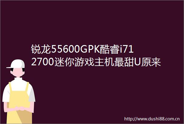 锐龙55600GPK酷睿i712700迷你游戏主机最甜U原来是它
