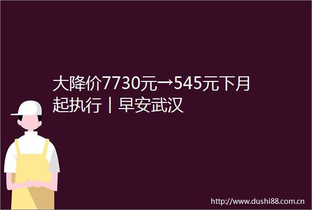大降价7730元→545元下月起执行︱早安武汉