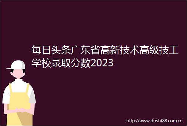 每日头条广东省高新技术高级技工学校录取分数2023