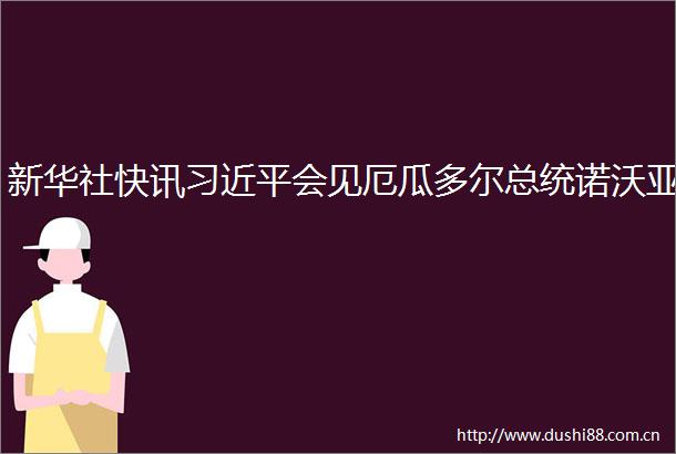 新华社快讯会见厄瓜多尔总统诺沃亚