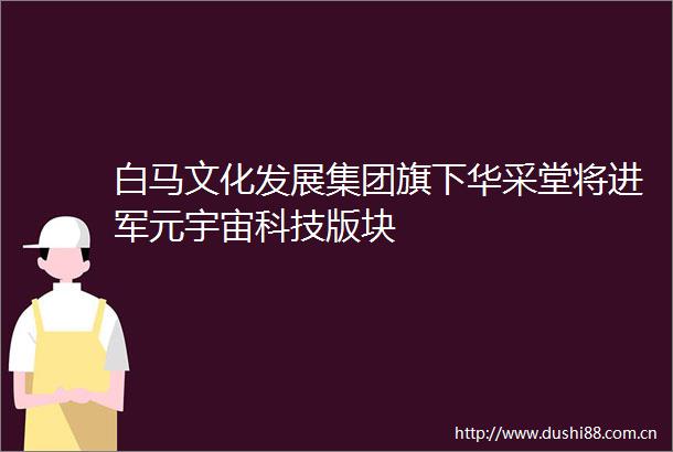 白马文化发展集团旗下华采堂将进军元宇宙科技版块