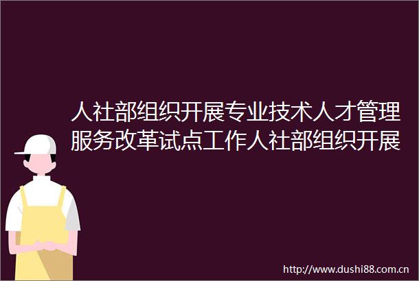 人社部组织开展专业技术人才管理服务改革试点工作人社部组织开展专业技术人才管理服务改革试点工作