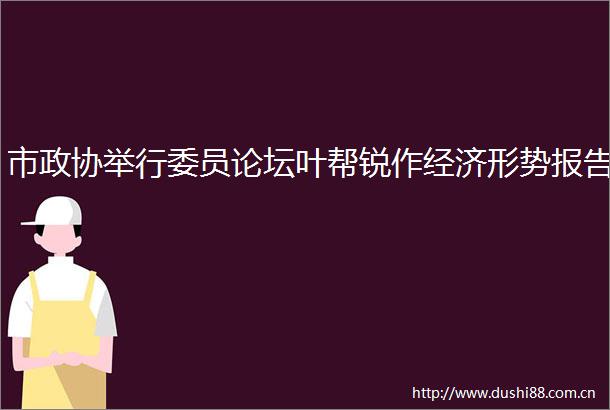 市政协举行委员论坛叶帮锐作经济形势报告