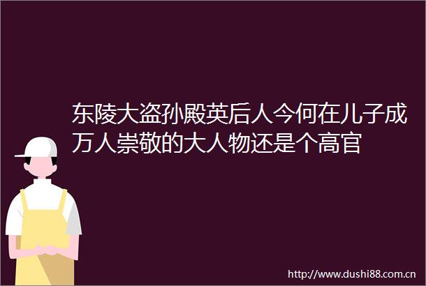 东陵大盗孙殿英后人今何在儿子成万人崇敬的大人物还是个高官