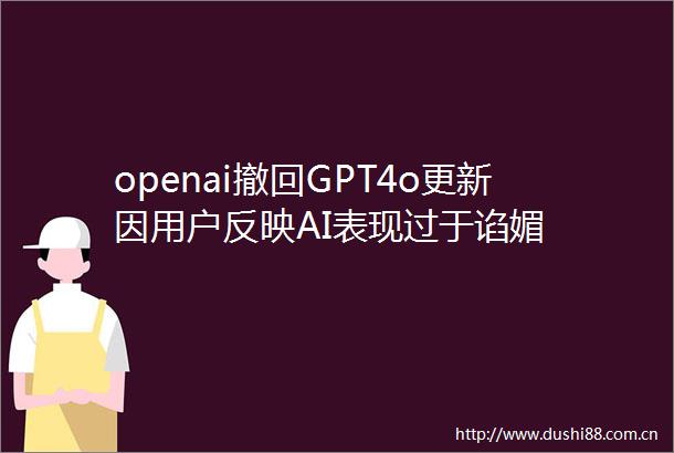 openai撤回GPT4o更新因用户反映AI表现过于谄媚