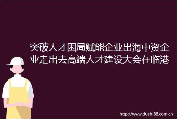 突破人才困局赋能企业出海中资企业走出去高端人才建设大会在临港新片区召开