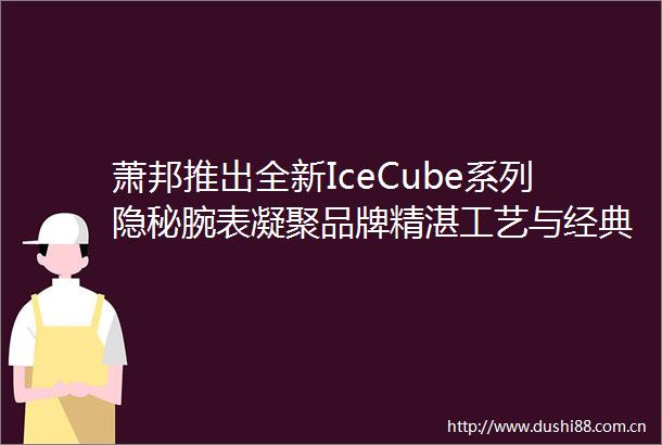 萧邦推出全新IceCube系列隐秘腕表凝聚品牌精湛工艺与经典元素的创新之作