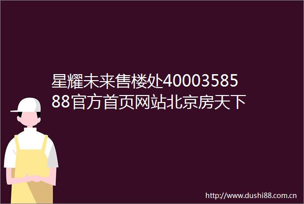 星耀未来售楼处4000358588官方首页网站北京房天下