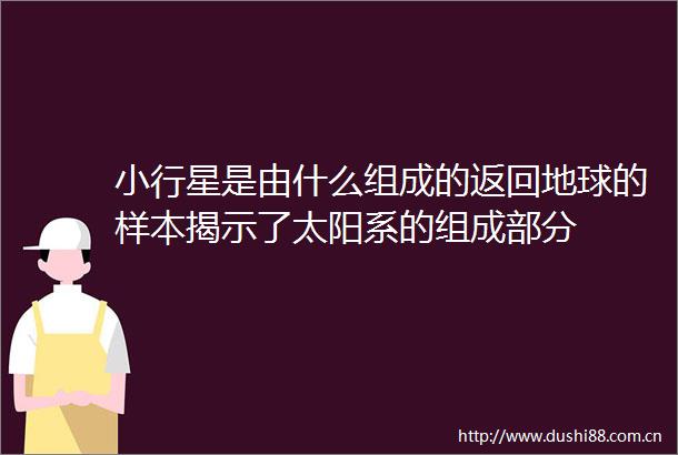 小行星是由什么组成的返回地球的样本揭示了太阳系的组成部分