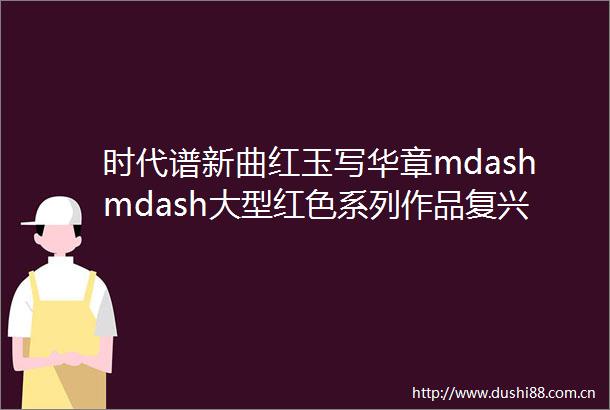 时代谱新曲红玉写华章mdashmdash大型红色系列作品复兴之路创作后记