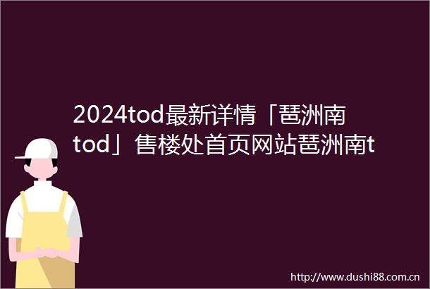 2024tod最新详情「琶洲南tod」售楼处首页网站琶洲南tod楼盘价格户型优惠