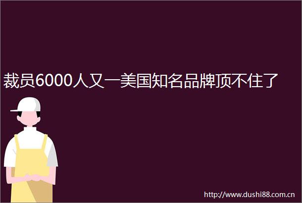 裁员6000人又一美国知名品牌顶不住了
