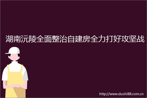 湖南沅陵全面整治自建房全力打好攻坚战