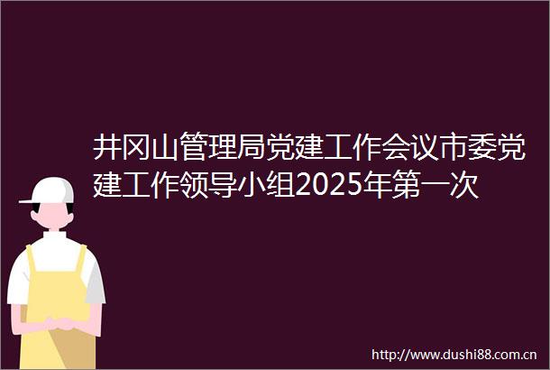 井冈山管理局党建工作会议市委党建工作小组2025年第一次会议暨党建引领基层治理协调机制第二次全体会议召开