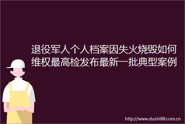 退役军人个人档案因失火烧毁如何维权最高检发布最新一批典型案例