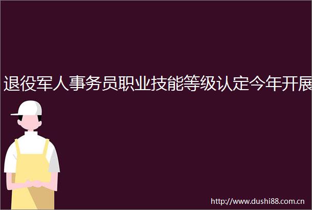 退役军人事务员职业技能等级认定今年开展
