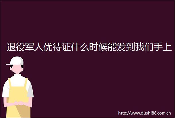 退役军人优待证什么时候能发到我们手上