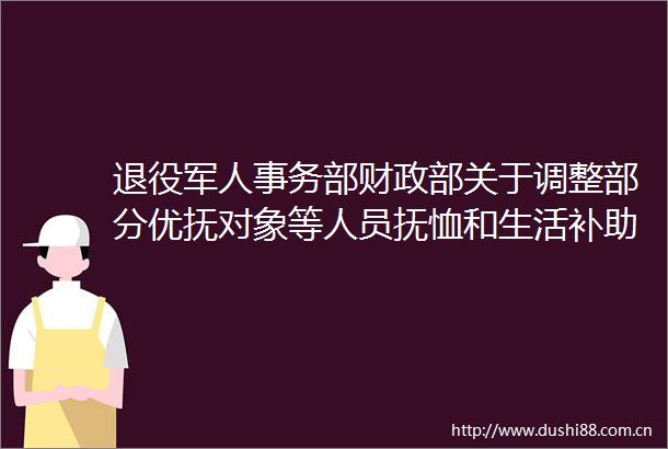 退役军人事务部财政部关于调整部分优抚对象等人员抚恤和生活补助标准的通知