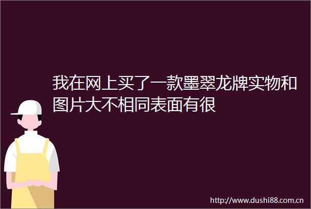 我在网上买了一款墨翠龙牌实物和图片大不相同表面有很