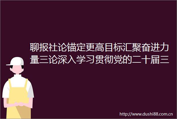 聊报社论锚定更高目标汇聚奋进力量三论深入学习贯彻党的二十届三中全会精神